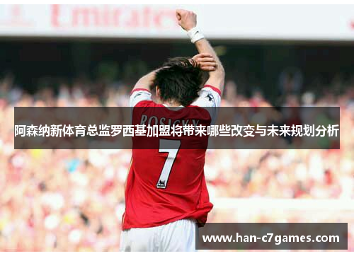阿森纳新体育总监罗西基加盟将带来哪些改变与未来规划分析