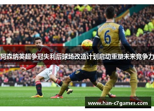 阿森纳英超争冠失利后球场改造计划启动重塑未来竞争力 阿森纳英超争冠失利后球场改造计划启动重塑未来竞争力