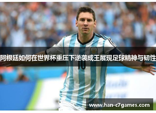 阿根廷如何在世界杯重压下逆袭成王展现足球精神与韧性